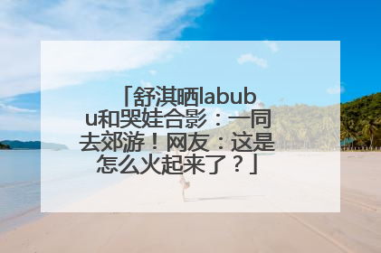 舒淇晒labubu和哭娃合影：一同去郊游！网友：这是怎么火起来了？
