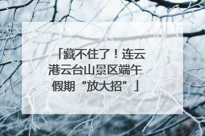 藏不住了！连云港云台山景区端午假期“放大招”