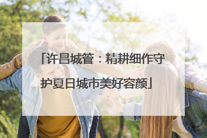 许昌城管：精耕细作守护夏日城市美好容颜