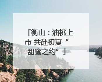 衡山：油桃上市 共赴初夏“甜蜜之约”