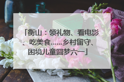 衡山：领礼物、看电影、吃美食……乡村留守、困境儿童圆梦六一