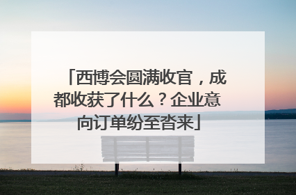 西博会圆满收官，成都收获了什么？企业意向订单纷至沓来