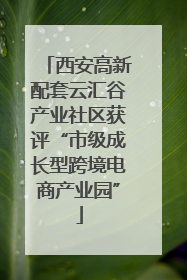 西安高新配套云汇谷产业社区获评“市级成长型跨境电商产业园”