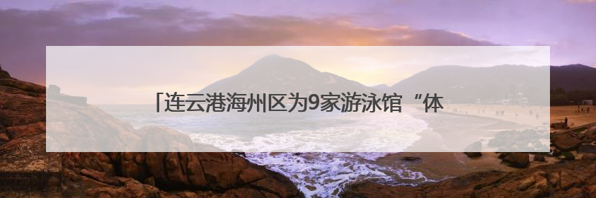 连云港海州区为9家游泳馆“体检”，筑牢夏日游泳健康防线