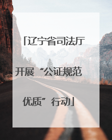 辽宁省司法厅开展“公证规范优质”行动