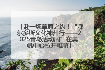 赴一场草原之约！“鄂尔多斯文化神州行——2025青岛活动周”在奥帆中心拉开帷幕