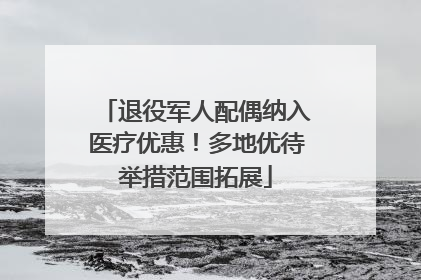 退役军人配偶纳入医疗优惠！多地优待举措范围拓展