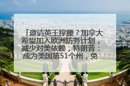 邀请英王撑腰？加拿大希望加入欧洲防务计划，减少对美依赖，特朗普：成为美国第51个州，免费用“金穹”