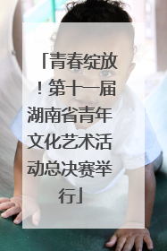 青春绽放！第十一届湖南省青年文化艺术活动总决赛举行