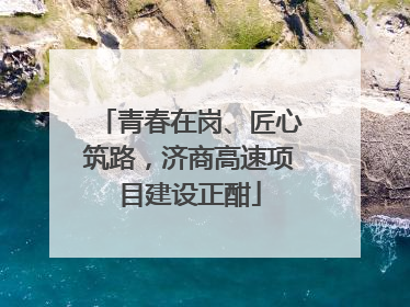 青春在岗、匠心筑路，济商高速项目建设正酣