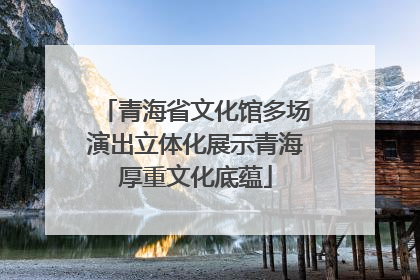 青海省文化馆多场演出立体化展示青海厚重文化底蕴