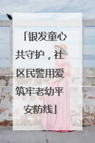 银发童心共守护，社区民警用爱筑牢老幼平安防线