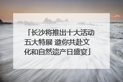 长沙将推出十大活动五大特展 邀你共赴文化和自然遗产日盛宴
