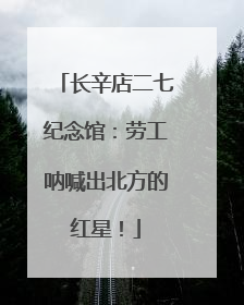 长辛店二七纪念馆：劳工呐喊出北方的红星！