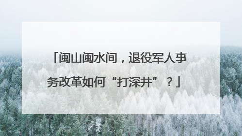 闽山闽水间，退役军人事务改革如何“打深井”？
