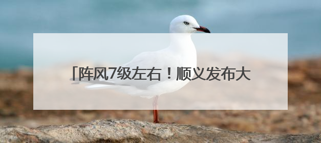 阵风7级左右！顺义发布大风蓝色预警，请注意防范→