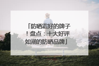 防晒霜好的牌子！盘点：十大好评如潮的防晒品牌