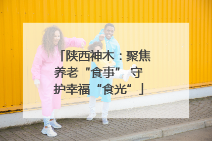 陕西神木：聚焦养老“食事” 守护幸福“食光”