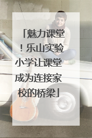 魅力课堂！乐山实验小学让课堂成为连接家校的桥梁