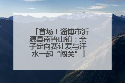 首场！淄博市沂源县南鲁山镇：亲子定向赛让爱与汗水一起“闯关”