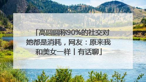 高圆圆称90%的社交对她都是消耗，网友：原来我和美女一样丨有话聊