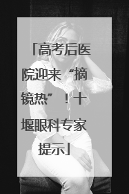 高考后医院迎来“摘镜热”！十堰眼科专家提示