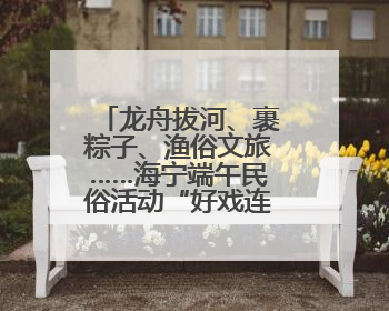 龙舟拔河、裹粽子、渔俗文旅……海宁端午民俗活动“好戏连台”