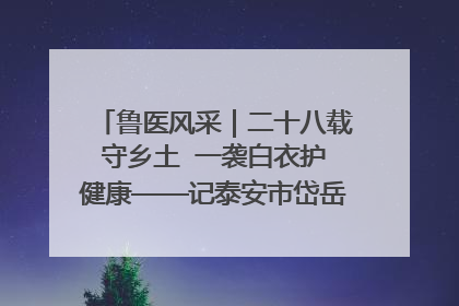 鲁医风采｜二十八载守乡土  一袭白衣护健康——记泰安市岱岳区满庄镇卫生院院长、主任医师张宝喜