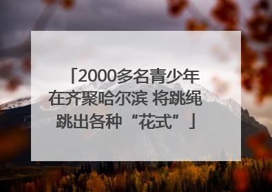2000多名青少年在齐聚哈尔滨 将跳绳跳出各种“花式”