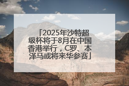 2025年沙特超级杯将于8月在中国香港举行，C罗、本泽马或将来华参赛