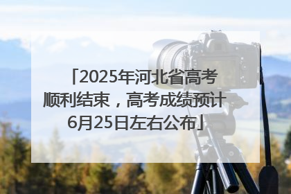 2025年河北省高考顺利结束，高考成绩预计6月25日左右公布
