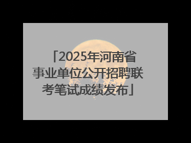 2025年河南省事业单位公开招聘联考笔试成绩发布