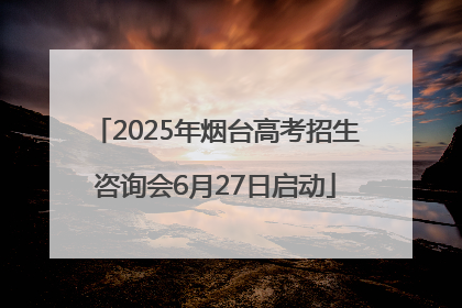 2025年烟台高考招生咨询会6月27日启动