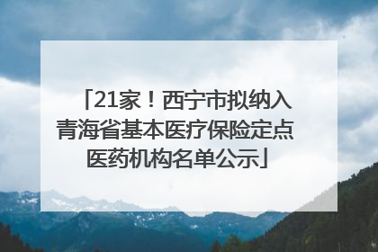 21家！西宁市拟纳入青海省基本医疗保险定点医药机构名单公示