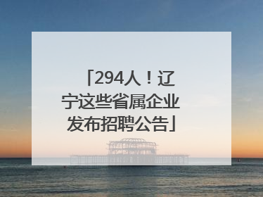 294人！辽宁这些省属企业发布招聘公告