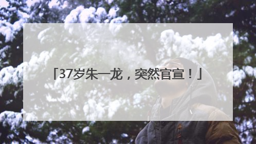 37岁朱一龙，突然官宣！