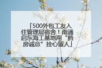 500外包工友入住管理层宿舍！南通启东海工基地用“腾房诚意”拴心留人